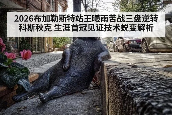 2026布加勒斯特站王曦雨苦战三盘逆转科斯秋克 生涯首冠见证技术蜕变解析