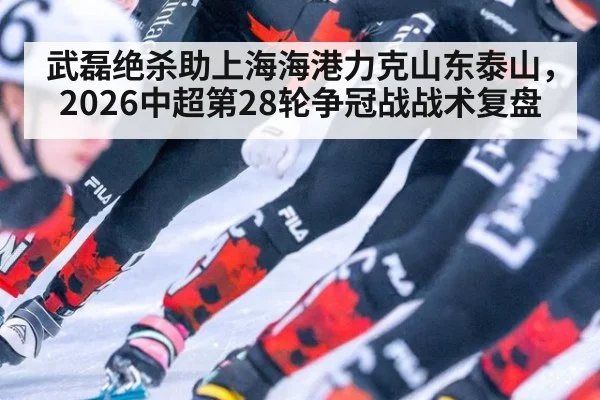 武磊绝杀助上海海港力克山东泰山，2026中超第28轮争冠战战术复盘