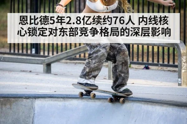 恩比德5年2.8亿续约76人 内线核心锁定对东部竞争格局的深层影响